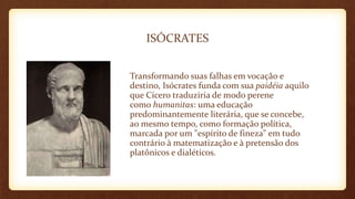 ISÓCRATES
Transformando suas falhas em vocação e
destino, Isócrates funda com sua paidéia aquilo
que Cícero traduziria de modo perene
como humanitas: uma educação
predominantemente literária, que se concebe,
ao mesmo tempo, como formação política,
marcada por um "espírito de fineza" em tudo
contrário à matematização e à pretensão dos
platônicos e dialéticos.
 