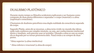 DUALISMO PLATÔNICO
Durante muito tempo os filósofos ocidentais explicaram o ser humano como
composto de duas partes diferentes e separadas: o corpo (material) e a alma
(espiritual e consciente).
Chamamos de dualismo psicofísico essa dupla realidade da consciência separada
do corpo.
Segundo Platão, antes de se encarnar, a alma teria vivido no mundo das ideias,
onde tudo conheceu por simples intuição, ou seja, por conhecimento intelectual
direto e imediato, sem precisar usar os sentidos. Quando a alma se une ao corpo,
ela se degrada por se tornar prisioneira dele. Passa então a se compor de duas
partes.
*Alma superior (a alma intelectiva)
* Alma inferior e irracional (a alma do corpo).
 