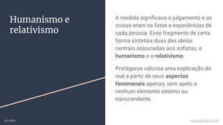 Humanismo e
relativismo
A medida signiﬁcava o julgamento e as
coisas eram os fatos e experiências de
cada pessoa. Esse fragmento de certa
forma sintetiza duas das ideias
centrais associadas aos soﬁstas, o
humanismo e o relativismo.
Protágoras valoriza uma explicação do
real a partir de seus aspectos
fenomenais apenas, sem apelo a
nenhum elemento externo ou
transcendente.
ex-isto www.ex-isto.com
 