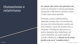 Humanismo e
relativismo
As coisas são como nos parecem ser,
como se mostram à nossa percepção
sensorial, e não temos nenhum outro
critério para essa questão.
Portanto, nosso conhecimento
depende sempre das circunstâncias
em que nos encontramos e pode, por
isso mesmo, variar de acordo com a
situação. Protágoras aproxima-se
assim bastante dos mobilistas, tal
como Heráclito, de quem pode ter
sofrido inﬂuência, e afasta-se da visão
eleática de uma “verdade única”.
ex-isto www.ex-isto.com
 