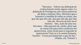 “Sócrates: -Talvez tua deﬁnição de
conhecimento tenha algum valor; é a
deﬁnição de Protágoras; por outras palavras
ele dizia a mesma coisa. Aﬁrmava que o
homem é a medida de todas as coisas, das
que são que elas são, das que não são que elas
não são. Decerto já leste isso?
Teeteto: -Sim, mais de uma vez.
Sócrates: -Não quererá ele, então, dizer que
as coisas são para mim conforme me
aparecerem, como serão para ti segundo te
aparecerem? Pois eu e tu somos homens.
Teeteto: -É isso precisamente o que ele diz.”
(Platão, em ‘Teeteto’)
ex-isto www.ex-isto.com
 