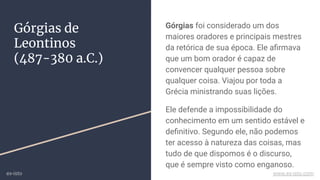 Górgias de
Leontinos
(487-380 a.C.)
Górgias foi considerado um dos
maiores oradores e principais mestres
da retórica de sua época. Ele aﬁrmava
que um bom orador é capaz de
convencer qualquer pessoa sobre
qualquer coisa. Viajou por toda a
Grécia ministrando suas lições.
Ele defende a impossibilidade do
conhecimento em um sentido estável e
deﬁnitivo. Segundo ele, não podemos
ter acesso à natureza das coisas, mas
tudo de que dispomos é o discurso,
que é sempre visto como enganoso.
ex-isto www.ex-isto.com
 