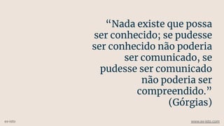 “Nada existe que possa
ser conhecido; se pudesse
ser conhecido não poderia
ser comunicado, se
pudesse ser comunicado
não poderia ser
compreendido.”
(Górgias)
ex-isto www.ex-isto.com
 