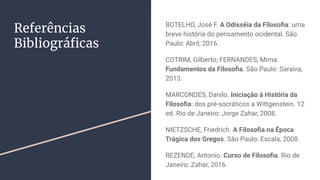 Referências
Bibliográﬁcas
BOTELHO, José F. A Odisséia da Filosoﬁa: uma
breve história do pensamento ocidental. São
Paulo: Abril, 2016.
COTRIM, Gilberto; FERNANDES, Mirna.
Fundamentos da Filosoﬁa. São Paulo: Saraiva,
2013.
MARCONDES, Danilo. Iniciação à História da
Filosoﬁa: dos pré-socráticos a Wittgenstein. 12
ed. Rio de Janeiro: Jorge Zahar, 2008.
NIETZSCHE, Friedrich. A Filosoﬁa na Época
Trágica dos Gregos. São Paulo: Escala, 2008.
REZENDE, Antonio. Curso de Filosoﬁa. Rio de
Janeiro: Zahar, 2016.
 