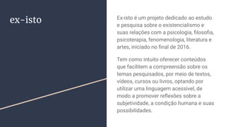 ex-isto Ex-isto é um projeto dedicado ao estudo
e pesquisa sobre o existencialismo e
suas relações com a psicologia, ﬁlosoﬁa,
psicoterapia, fenomenologia, literatura e
artes, iniciado no ﬁnal de 2016.
Tem como intuito oferecer conteúdos
que facilitem a compreensão sobre os
temas pesquisados, por meio de textos,
vídeos, cursos ou livros, optando por
utilizar uma linguagem acessível, de
modo a promover reﬂexões sobre a
subjetividade, a condição humana e suas
possibilidades.
 