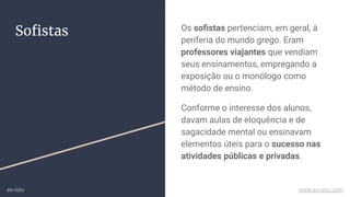 Soﬁstas Os soﬁstas pertenciam, em geral, à
periferia do mundo grego. Eram
professores viajantes que vendiam
seus ensinamentos, empregando a
exposição ou o monólogo como
método de ensino.
Conforme o interesse dos alunos,
davam aulas de eloquência e de
sagacidade mental ou ensinavam
elementos úteis para o sucesso nas
atividades públicas e privadas.
ex-isto www.ex-isto.com
 