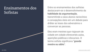 Ensinamentos dos
Soﬁstas
Entre os ensinamentos dos soﬁstas
destacavam-se o desenvolvimento da
habilidade da argumentação,
transmitindo a seus alunos raciocínios
e concepções úteis em um debate para
driblar as teses dos adversários e
convencer as pessoas.
Eles eram mestres que viajavam de
cidade em cidade oferecendo aulas,
aparições públicas e discursos. O
termo soﬁsta signiﬁcava “grande
mestre ou sábio”.
ex-isto www.ex-isto.com
 