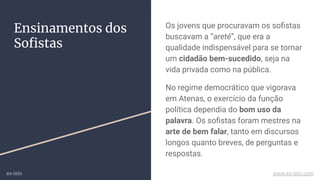 Ensinamentos dos
Soﬁstas
Os jovens que procuravam os soﬁstas
buscavam a “areté”, que era a
qualidade indispensável para se tornar
um cidadão bem-sucedido, seja na
vida privada como na pública.
No regime democrático que vigorava
em Atenas, o exercício da função
política dependia do bom uso da
palavra. Os soﬁstas foram mestres na
arte de bem falar, tanto em discursos
longos quanto breves, de perguntas e
respostas.
ex-isto www.ex-isto.com
 
