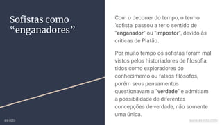 Soﬁstas como
“enganadores”
Com o decorrer do tempo, o termo
‘soﬁsta’ passou a ter o sentido de
“enganador” ou “impostor”, devido às
críticas de Platão.
Por muito tempo os soﬁstas foram mal
vistos pelos historiadores de ﬁlosoﬁa,
tidos como exploradores do
conhecimento ou falsos ﬁlósofos,
porém seus pensamentos
questionavam a “verdade” e admitiam
a possibilidade de diferentes
concepções de verdade, não somente
uma única.
ex-isto www.ex-isto.com
 