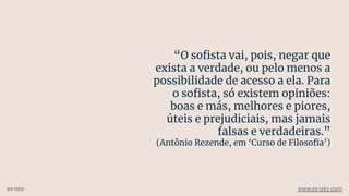 “O soﬁsta vai, pois, negar que
exista a verdade, ou pelo menos a
possibilidade de acesso a ela. Para
o soﬁsta, só existem opiniões:
boas e más, melhores e piores,
úteis e prejudiciais, mas jamais
falsas e verdadeiras.”
(Antônio Rezende, em ‘Curso de Filosoﬁa’)
ex-isto www.ex-isto.com
 