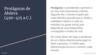 Protágoras de
Abdera
(490-415 a.C.)
Protágoras é considerado o primeiro e
um dos mais importantes soﬁstas.
Segundo ele, o mundo é aquilo que
cada indivíduo percebe que é, sendo a
realidade é relativa a cada um
indivíduo, ou grupo social, pois
depende de suas disposições,
concepções e modos de viver.
Por conta disso, ele nega a existência
de um critério absoluto para julgar os
fatos e pessoas. O critério para
diferenciação torna-se o homem, cada
homem.
ex-isto www.ex-isto.com
 