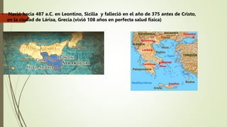 • Nació hacia 487 a.C. en Leontino, Sicilia y falleció en el año de 375 antes de Cristo,
en la ciudad de Lárisa, Grecia.(vivió 108 años en perfecta salud física)
 