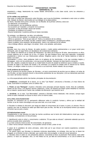 Docente:Lic.ArleysSanMartín Bolívar Página4 de 5
COLEGIO BOYACÁ – DUITAMA
SEMINARIO No. 02
empobreció y relego, favoreciendo los nuevos ideales democráticos a otra clase social, como los artesanos y
comerciantes.
4.2 Un sofista muy particular
Para quien no tenga más información sobre Sócrates, que la que da Aristóteles, considerará a este como un sofista
más, rodeado de jóvenes electrizados por sus diálogos en la plaza pública.
De hecho, Sócrates tiene puntos comunes con los filósofos de la primera sofística, estos son:
- Su dedicación a la enseñanza.
- Su preocupación por los problemas políticos.
- Su acusación por impiedad y corrupción de la juventud.
- Comparten la idea de bondad natural del hombre.
- Comparten la confianza en la razón.
- Buscan fundamentar la práctica política en bases racionales.
Sin embargo, sus diferencias can ellos. son profundas:
- Par su forma de vida austera: no cobraba por sus enseñanzas.
- Afirma su ignorancia: "Solo se que nada se". frente a la sabiduría de los sofistas.
- Afirma la existencia de la verdad de valor universal frente al relativismo y escepticismo sofista.
-Valora la palabra como expresión del pensamiento, frente a los sofismas de los sofistas.
- Usa el dialogo reflexivo para llegar a la verdad, frente a las verdades particulares.
4.3 Vida
Sócrates nace muy cerca de Atenas, de padre escultor y madre partera pertenecientes a un grupo social poco
distinguido, pero en auge frente a la decadencia de la aristocracia ateniense.
Fue soldado de infantería en la Guerra del Peloponeso. Sin datos de él hasta los 50 años, desconocemos su oficio,
aunque sabemos de su interés por la lira y la danza. De gran fortaleza física, pero poco agraciado, conversador
empedernido e irónico con sus interlocutores sofistas. Diógenes Laercio, dice de él "Jamás sabemos si habla en
broma o en serio".
Controvertido y crítico, tiene problemas tanto en el gobierno de los demócratas, a los que considera ineptos y
demagogos; como con los aristócratas, a los que acusa de defender intereses de clase hasta la corrupción.
Con todo, respeta y acepta las leyes de su ciudad hasta el punto de aceptar la sentencia que lo condena a muerte.
Acusado de negar a los dioses del Estado y de corromper a la juventud es llevado ante el Tribunal de los Treinta
Tiranos y le obligan a beber la cicuta, si no renuncia a sus doctrinas. Muere rodeado de sus amigos.
4.4 EI problema de las fuentes
Ante la ausencia de escritos propios de Sócrates, y el poco conocimiento de escritos que se refieran a el antes de
sus 50 años, se hace necesario recurrir a documentos posteriores de sus discípulos o de sus detractores para tener
una visión del hombre histórico.
La crítica especializada admite tres fuentes principales de documentación:
a. Aristófanes, comediógrafo de la época, en su obra "Las Nubes", caricaturiza a Sócrates y lo hace blanco de
burlas. Esta fuente lo considera como un sofista más.
b. Platón en sus "Dialogos", muestra a Sócrates como personaje principal atractivo, lúcido, lleno de cualidades,
dotado de fina ironía y de absoluto dominio intelectual y moral. Se observa que Platón quiere rehabilitar la memoria
de su maestro: quizás sea la Fuente más confiable de información que tenemos de él.
c. Jenofonte. en su obra, "Las Memorables”, presenta a Sócrates menos idealizado, más cercano, aunque sigue
siendo el sabio interesado en buscar la virtud como el máximo saber.
4.5 La ética, tarea fundamental
Sócrates se caracteriza por su permanente reflexionar sobre la condición humana y afirma que la realidad del
hombre no es de índole cosmológica sino que ante todo, es un ser moral.
A Sócrates le interesa la discusión que tenga por objeto el conocimiento de lo bueno, lo justo y lo virtuoso. Pero la
cuestión que más le interesa es saber que debe hacer para ser feliz. Ser feliz es la recompensa terrena que espera
el hombre que es justo y bueno.
4.6 Intelectualismo moral
Probablemente lo más llamativo de todas las teorías socráticas sea la teoría del intelectualismo moral que, según
Aristóteles, se fundamenta en tres principios:
1. Identificación entre la virtud y conocimiento o sabiduría. "El que sabe es virtuoso"; solamente sabiendo que es la
justicia se puede obrar justamente.
2. La mala conducta moral es error de conocimiento, de ignorancia.
3. Obrar mal es siempre involuntario, no es posible conocer el bien y obrar el mal.
A pesar de lo paradójico de estos principios, sobre todo por lo que chocan con nuestra experiencia, conviene
advertir lo siguiente:
a. No parece lógico que Sócrates no observara conductas desechables; sin embargo, dice que hay un deseo tan
arraigado en el hombre de bien y felicidad, que cuando obra mal se engaña; si obra así es por ignorancia.
b. Sócrates sitúa el saber en una perspectiva práctica; conociendo la virtud, la practicará. Para explicar, este saber
práctico, lo hace con ejemplos: dice, un mal médico es tal, por falta de conocimientos; si no cura al enfermo es
 