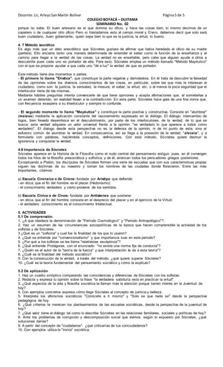 Docente:Lic.ArleysSanMartín Bolívar Página5 de 5
COLEGIO BOYACÁ – DUITAMA
SEMINARIO No. 02
porque no sabe. El buen artesano es el que domina su oficio, y hace las cosas bien; lo mismo decimos de un
zapatero o de cualquier otro oficio Pero si trasladamos esto al campo moral y Cívico, debemos decir que solo será
buen ciudadano, buen gobernante, quien sepa bien lo que es la justicia, la virtud, lo bueno.
4. 7 Método socrático
Es algo más que un dato anecdótico que Sócrates gustara de afirmar que había heredado el oficio de su madre
(partera). Ello encierra tanto una manera determinada de entender el saber como la función de la enseñanza y el
camino para llegar a la verdad de las cosas. La verdad no es enseñable, pero cabe que alguien ayude a otros a
descubrirla pues cada uno es portador de ella. Para esto, Sócrates emplea un método llamado "Método Mayéutico"
con el que se propone ayudar a que cada uno "dé a luz" la verdad de que es portador.
Este método tiene dos momentos o partes:
- EI primero lo llama "Erística". que constituye la parte negativa y demoledora. En él trata de descubrir la falsedad
de las opiniones sobre los diversos conocimientos de las cosas, en particular, sobre las que más le interesan al
ciudadano, como son: la justicia, la sensatez, la mesura, el saber, la virtud. etc. o al menos la poca seguridad que el
interlocutor tiene de las mismas.
Mediante hábiles preguntas intenta convencerle de que tiene opiniones y acepta afirmaciones que, al someterlas a
un examen detenido, en realidad llevan a la contradicción. En esta parte, Sócrates hace gala de una fina ironía que,
con frecuencia exaspera a su Interlocutor y siempre lo confunde.
- El segundo momento lo llama "Mayéutica" y constituye la parte positiva y constructiva. Consiste en "alumbrar"
(maieuo) mediante la aplicación constante del razonamiento expresado en el diálogo. EI diálogo, intercambio de
logos, bien llevado desemboca en el descubrimiento, por parte de los interlocutores, de la verdad, de lo que se
busca; esta verdad adquiere un valor universal frente a la opinión: "es verdadero lo que aparece a todos como
verdadero". EI dialogo desde esta perspectiva no es la defensa de la opinión, ni de mi punto de vista, sino el
esfuerzo común de alumbrar la verdad. En consecuencia, así se llega a la posesión de la verdad. "aleceia", y a
formularla con palabras, haciéndola conceptos, definiciones. Con este método, Sócrates quiere destruir la
ignorancia y conquistar la verdad.
4.8 Importancia de Sócrates
Sócrates aparece en la Historia de la Filosofía como el nudo central del pensamiento antiguo: pues, en él convergen
todos los hilos de la filosofía presocrática y sofística; y de él, arrancan todos los pensadores griegos posteriores.
Exceptuando a Platón, los discípulos de Sócrates forman una serie de escuelas que con sus características propias
siguen las doctrinas de su maestro y toman los nombres de las ciudades donde florecieron. Entre las más
Importantes, citamos:
a) Escuela Cirenaica o de Cirene: fundada por Aristipo que defiende:
- en ética, que el fin del hombre es el placer (Hedonismo).
- el conocimiento verdadero y cierto proviene de los sentidos.
b) Escuela Cínica o de Cinos: fundada por Antístenes que sostiene:
- en ética, que el fin del hombre consiste en el desprecio del placer y en el ejercicio de la Virtud.
- el verdadero conocimiento es el conocimiento Intelectual.
5. ACTIVIDADES
5.1 De comprensión.
1. ¿A que obedece la denominación de "Período Cosmológico" y "Periodo Antropológico"?.
2. Haz un resumen de las circunstancias sociopolíticas de la época que hacen comprensible la actividad de los
sofistas y de Sócrates.
3 ¿Qué es un "sofisma" y cual fue la finalidad de los que lo usaron?
4. ¿Qué se entiende por "convencionalismo" y que importancia tuvo en este periodo?
5. ¿Por qué a los sofistas se les llama "relativistas escépticos"?
6. ¿Qué entiende Protágoras, con el enunciado: "no existe una norma fija de conducta"?
7. ¿Quién es el autor de la "teoría de la fuerza" y que interpretación Ie da a esta teoría"?
8. ¿Cuál es la finalidad del método socrático?
9. Con la consecución de la verdad, a través del método, ¿qué quiere superar Sócrates?
10. ¿Cuál es la teoría fundamental del pensamiento socrático y cómo la explicas?
5.2 De aplicación
1. Haz un cuadro sinóptico comparando las coincidencias y diferencias de Sócrates con los sofistas.
2. Redacta y expresa tu opinión sobre la frase "la verdadera sabiduría esta en practicar la virtud".
3. ¿Qué aspectos de la vida y filosofía socrática te llaman más la atención porque tienen interés en la Juventud de
hoy?
4. Con ejemplos concretos expresa cómo llega Sócrates al concepto de justicia y belleza.
5. Interpreta los aforismos socráticos "Conócete a ti mismo" y "Solo se que nada se" desde la perspectiva
pedagógica de hoy.
6. ¿Qué criterios te merecen los planteamientos de las escuelas socráticas, desde la perspectiva de la juventud de
hoy?
7. ¿Qué valor tiene el diálogo tal como lo describe Sócrates en las relaciones familiares, sociales y políticas de hoy?
8. Ante los problemas de corrupción y descomposición social que vivimos, según lo expuesto por Sócrates, ¿qué
soluciones darías?
9. A partir del concepto de "ciudadanos". ¿qué criticarías de tus conciudadanos?
10. Con ejemplos utiliza la "ironía" socrática.
 