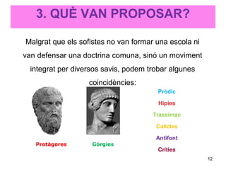 3. QUÈ VAN PROPOSAR?

Malgrat que els sofistes no van formar una escola ni
van defensar una doctrina comuna, sinó un moviment
  integrat per diversos savis, podem trobar algunes
                   coincidències:
                                        Pròdic

                                        Hípies

                                      Trassímac

                                       Calicles

                                       Antifont
   Protàgores       Gòrgies
                                        Críties
                                                       12
 