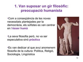 1. Van suposar un gir filosòfic:
          preocupació humanista

•Com a conseqüència de les noves
necessitats plantejades per la
democràcia, els sofistes es van centrar
en l’ésser humà

•La seva filosofia però, no va ser
especulativa sinó pràctica

•Es van dedicar al que avui anomenem
filosofia de la cultura: Política, Religió,
Sociologia, Lingüística
                                              13
 