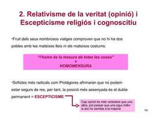 2. Relativisme de la veritat (opinió) i
    Escepticisme religiós i cognoscitiu

•Fruit dels seus nombrosos viatges comproven que no hi ha dos
pobles amb les mateixes lleis ni els mateixos costums:

               “l’home és la mesura de totes les coses”
                                  =
                           HOMOMENSURA



•Sofistes més radicals com Protàgores afirmaran que no podem
estar segurs de res, per tant, la posició més assenyada és el dubte
permanent = ESCEPTICISME
                                        Cap opinió és més vertadera que una
                                        altra, pot passar que una sigui millor
                                        si així ho sembla a la majoria
                                                                                 14
 