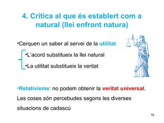 4. Crítica al que és establert com a
      natural (llei enfront natura)

•Cerquen un saber al servei de la utilitat

   •L’acord substitueix la llei natural

   •La utilitat substitueix la veritat



•Relativisme: no podem obtenir la veritat universal.
Les coses són percebudes segons les diverses
situacions de cadascú
                                                       16
 