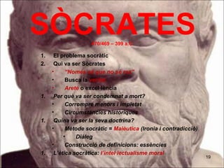 SÒCRATES            470/469 – 399 a.C.

1.    El problema socràtic
2.    Qui va ser Sòcrates
     •     “Només sé que no sé res”
     •     Busca la veritat
     •     Areté o excel·lència
1.    Per què va ser condemnat a mort?
     •     Corrompre menors i impietat
     •     Circumstàncies històriques
1.    Quina va ser la seva doctrina?
     •     Mètode socràtic = Maièutica (Ironia i contradicció)
          •    Diàleg
     •     Construcció de definicions: essències
1.    L’ètica socràtica: l’intel·lectualisme moral
                                                                 19
 