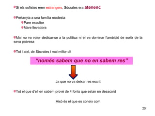 Si els sofistes eren estrangers, Sòcrates era atenenc

 Pertanyia a una família modesta
      Pare escultor
      Mare llevadora

 Mai no va voler dedicar-se a la política ni el va dominar l’ambició de sortir de la
seva pobresa

 Tot i així, de Sòcrates i mai millor dit

               “només sabem que no en sabem res”


                             Ja que no va deixar res escrit

 Tot el que d’ell en sabem prové de 4 fonts que estan en desacord

                             Això és el que es coneix com
                                                                                   20
 
