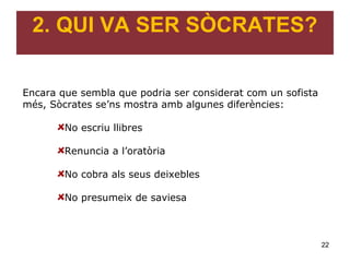 2. QUI VA SER SÒCRATES?


Encara que sembla que podria ser considerat com un sofista
més, Sòcrates se’ns mostra amb algunes diferències:

        No escriu llibres

        Renuncia a l’oratòria

        No cobra als seus deixebles

        No presumeix de saviesa



                                                             22
 
