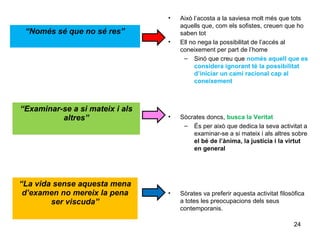 •   Això l’acosta a la saviesa molt més que tots
                                     aquells que, com els sofistes, creuen que ho
 “Només sé que no sé res”            saben tot
                                 •   Ell no nega la possibilitat de l’accés al
                                     coneixement per part de l’home
                                      – Sinó que creu que només aquell que es
                                           considera ignorant té la possibilitat
                                           d’iniciar un camí racional cap al
                                           coneixement



“Examinar-se a si mateix i als
          altres”                •   Sòcrates doncs, busca la Veritat
                                      – És per això que dedica la seva activitat a
                                         examinar-se a si mateix i als altres sobre
                                         el bé de l’ànima, la justícia i la virtut
                                         en general




“La vida sense aquesta mena
 d’examen no mereix la pena      •   Sòrates va preferir aquesta activitat filosòfica
        ser viscuda”                 a totes les preocupacions dels seus
                                     contemporanis.

                                                                                24
 