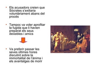 • Els acusadors creien que
  Sòcrates s’exiliaria
  voluntàriament abans del
  procés

• Tampoc va voler aprofitar
  la fugida que li havien
  preparat els seus
  deixebles i amics



• Va preferir passar les
  seves últimes hores
  discutint sobre la
  immortalitat de l’ànima i
  els avantatges de morir
 
