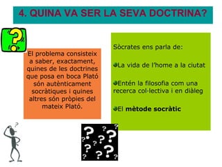 4. QUINA VA SER LA SEVA DOCTRINA?


                           Sòcrates ens parla de:
 El problema consisteix
  a saber, exactament,
                            La vida de l’home a la ciutat
 quines de les doctrines
 que posa en boca Plató
    són autènticament       Entén la filosofia com una
   socràtiques i quines    recerca col·lectiva i en diàleg
  altres són pròpies del
       mateix Plató.        El mètode socràtic
 