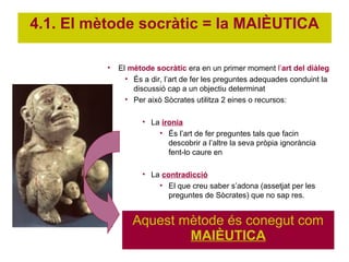 4.1. El mètode socràtic = la MAIÈUTICA

          •   El mètode socràtic era en un primer moment l’art del diàleg
                • És a dir, l’art de fer les preguntes adequades conduint la
                  discussió cap a un objectiu determinat
                • Per això Sòcrates utilitza 2 eines o recursos:

                     • La ironia
                         • És l’art de fer preguntes tals que facin
                            descobrir a l’altre la seva pròpia ignorància
                            fent-lo caure en

                     • La contradicció
                         • El que creu saber s’adona (assetjat per les
                            preguntes de Sòcrates) que no sap res.


                  Aquest mètode és conegut com
                          MAIÈUTICA
 