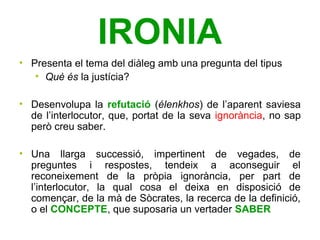 IRONIA
• Presenta el tema del diàleg amb una pregunta del tipus
   • Què és la justícia?

• Desenvolupa la refutació (élenkhos) de l’aparent saviesa
  de l’interlocutor, que, portat de la seva ignorància, no sap
  però creu saber.

• Una llarga successió, impertinent de vegades, de
  preguntes i respostes, tendeix a aconseguir el
  reconeixement de la pròpia ignorància, per part de
  l’interlocutor, la qual cosa el deixa en disposició de
  començar, de la mà de Sòcrates, la recerca de la definició,
  o el CONCEPTE, que suposaria un vertader SABER
 