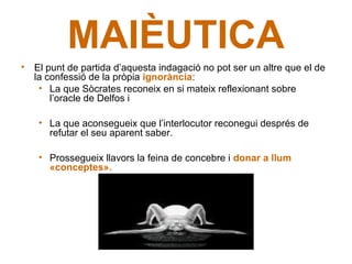 MAIÈUTICA
• El punt de partida d’aquesta indagació no pot ser un altre que el de
  la confessió de la pròpia ignorància:
   • La que Sòcrates reconeix en si mateix reflexionant sobre
      l’oracle de Delfos i

    • La que aconsegueix que l’interlocutor reconegui després de
      refutar el seu aparent saber.

    • Prossegueix llavors la feina de concebre i donar a llum
      «conceptes».
 