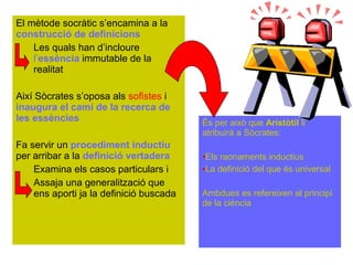 El mètode socràtic s’encamina a la
construcció de definicions
    Les quals han d’incloure
    l’essència immutable de la
    realitat

Així Sòcrates s’oposa als sofistes i
inaugura el camí de la recerca de
les essències                            És per això que Aristòtil li
                                         atribuirà a Sòcrates:
Fa servir un procediment inductiu
per arribar a la definició vertadera     •Els raonaments inductius
    Examina els casos particulars i      •La definició del que és universal
    Assaja una generalització que
    ens aporti ja la definició buscada   Ambdues es refereixen al principi
                                         de la ciència
 