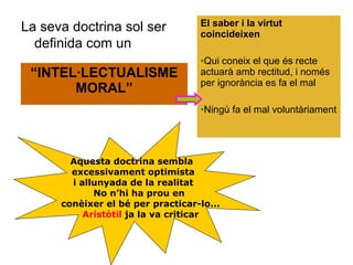 La seva doctrina sol ser           El saber i la virtut
                                   coincideixen
  definida com un
                                   •Qui coneix el que és recte
 “INTEL·LECTUALISME                actuarà amb rectitud, i només
                                   per ignorància es fa el mal
       MORAL”
                                   •Ningú fa el mal voluntàriament




        Aquesta doctrina sembla
        excessivament optimista
        i allunyada de la realitat
             No n’hi ha prou en
      conèixer el bé per practicar-lo...
           Aristòtil ja la va criticar
 