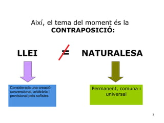 Així, el tema del moment és la
                    CONTRAPOSICIÓ:


    LLEI                     =   NATURALESA



Considerada una creació           Permanent, comuna i
convencional, arbitrària i
provisional pels sofistes              universal



                                                        7
 