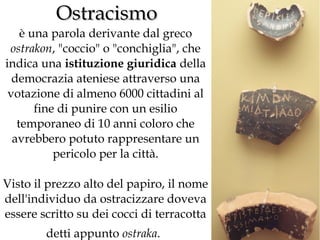 Ostracismo

è una parola derivante dal greco
ostrakon, "coccio" o "conchiglia", che
indica una istituzione giuridica della
democrazia ateniese attraverso una
votazione di almeno 6000 cittadini al
fine di punire con un esilio
temporaneo di 10 anni coloro che
avrebbero potuto rappresentare un
pericolo per la città.
Visto il prezzo alto del papiro, il nome
dell'individuo da ostracizzare doveva
essere scritto su dei cocci di terracotta
detti appunto ostraka.

 