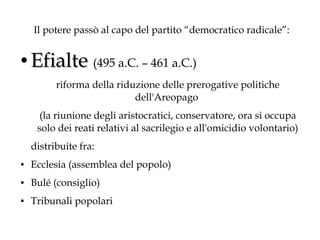Il potere passò al capo del partito “democratico radicale”:
●

Efialte (495 a.C. – 461 a.C.)
riforma della riduzione delle prerogative politiche
dell'Areopago
(la riunione degli aristocratici, conservatore, ora si occupa
solo dei reati relativi al sacrilegio e all'omicidio volontario)
distribuite fra:

●

Ecclesia (assemblea del popolo)

●

Bulé (consiglio)

●

Tribunali popolari

 