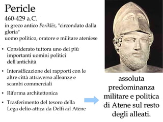 Pericle

460-429 a.C.
in greco antico Periklēs, "circondato dalla
gloria"
uomo politico, oratore e militare ateniese
●

●

●

●

Considerato tuttora uno dei più
importanti uomini politici
dell'antichità
Intensificazione dei rapporti con le
altre città attraverso alleanze e
scambi commerciali
Riforma architettonica
Trasferimento del tesoro della
Lega delio-attica da Delfi ad Atene

assoluta
predominanza
militare e politica
di Atene sul resto
degli alleati.

 
