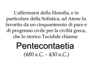 L'affermarsi della filosofia, e in
particolare della Sofistica, ad Atene fu
favorito da un cinquantennio di pace e
di progresso civile per la civiltà greca,
che lo storico Tucidide chiama:

Pentecontaetia
(480 a.C. - 430 a.C.)

 