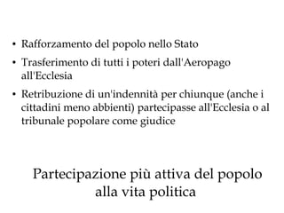●

●

●

Rafforzamento del popolo nello Stato
Trasferimento di tutti i poteri dall'Aeropago
all'Ecclesia
Retribuzione di un'indennità per chiunque (anche i
cittadini meno abbienti) partecipasse all'Ecclesia o al
tribunale popolare come giudice

Partecipazione più attiva del popolo
alla vita politica

 