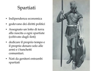 Spartiati
●

Indipendenza economica

●

godevano dei diritti politici

●

●

●

Assegnato un lotto di terra
alla nascita a ogni spartiate
(coltivato dagli iloti)
dedicare il proprio tempo e
il proprio denaro solo alle
armi e i banchetti
comunitari.
Nati da genitori entrambi
spartiati

 