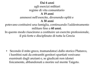 Dai 6 anni
agli esercizi militari
regime di vita comunitario
A 19 anni
ammessi nell'esercito, divenendo opliti e
A 30 anni
potevano costituirsi una famiglia, continuando l'addestramento
militare fino a 60 anni.
In questo modo riuscirono a costituire un esercito professionale,
il più forte e disciplinato di tutta la Grecia

●

Secondo il mito greco, tramandatoci dallo storico Plutarco,
i bambini nati da entrambi genitori spartiati venivano
esaminati dagli anziani e, se giudicati non idonei
fisicamente, abbandonati a morire sul monte Taigeto.

 