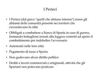I Perieci
●

●

I Perieci (dal greco "quelli che abitano intorno") erano gli
abitanti delle comunità presenti nei territori che
circondavano la città
Obbligati a combattere a fianco di Sparta in caso di guerra,
formando battaglioni armati alla leggera costretti ad aprire il
combattimento per indebolire l'avversario

●

Autonomi nelle loro città

●

Pagamento di tasse a Sparta

●

Non godevano alcun diritto politico

●

Dediti a lavori commerciali e artigianali, attività che gli
Spartani non potevano praticare

 