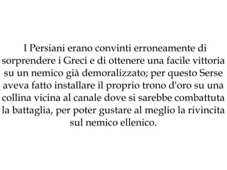 I Persiani erano convinti erroneamente di
sorprendere i Greci e di ottenere una facile vittoria
su un nemico già demoralizzato; per questo Serse
aveva fatto installare il proprio trono d'oro su una
collina vicina al canale dove si sarebbe combattuta
la battaglia, per poter gustare al meglio la rivincita
sul nemico ellenico.

 