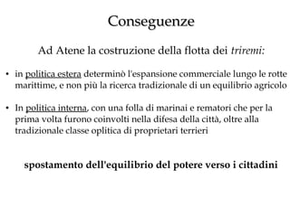 Conseguenze
Ad Atene la costruzione della flotta dei triremi:
●

●

in politica estera determinò l'espansione commerciale lungo le rotte
marittime, e non più la ricerca tradizionale di un equilibrio agricolo
In politica interna, con una folla di marinai e rematori che per la
prima volta furono coinvolti nella difesa della città, oltre alla
tradizionale classe oplitica di proprietari terrieri

spostamento dell'equilibrio del potere verso i cittadini

 