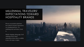 Private accomodation platforms
have altered consumer expectations
on a fundamental level – by
redefining what and where a hotel
is.
Mobile shopping, dating apps, food
ordering services raised
expectations about what is available
in just a few taps or swipes.
MILLENNIAL TRAVELERS’
EXPECTATIONS TOWARD
HOSPITALITY BRANDS
 