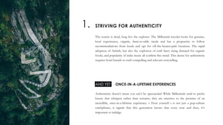 The tourist is dead, long live the explorer. The Millennial traveler looks for genuine,
local experiences, organic, farm-to-table meals and has a propensity to follow
recommendations from locals and opt for off-the-beaten-path locations. The rapid
adoption of Airbnb, but also the explosion of craft beer; rising demand for organic
foods; and popularity of indie music all confirm this trend. This desire for authenticity
requires hotel brands to craft compelling and relevant storytelling.
Authenticity doesn’t mean you can’t be spectacular! While Millennials tend to prefer
luxury that whispers rather than screams, they are attentive to the promise of an
incredible, once-in-a-lifetime experience. « Treat yourself » is not just a pop-culture
catchphrase, it signals that this generation knows that every now and then, it’s
important to indulge.
AND YET
STRIVING FOR AUTHENTICITY1.
ONCE-IN-A-LIFETIME EXPERIENCES
 