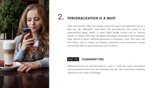 Most travel brands realize that making a guest feel special and appreciated can go a
long way. But Millennials’ expectations with personalization have grown to an
unprecedented degree, thanks to smart, highly flexible services such as Amazon,
Spotify, or Alibaba. With data and digital technologies, providing a travel experience
finely tailored to guests’ individual preferences is becoming a must. This starts with
little things, such as making sure lighting, temperature and entertainment settings
automatically adjust to guest preferences prior to arrival.
Millennial travelers are often described as « tribes » : while they expect personalized
and customized services across all touchpoints, they also value connection, community
experiences and a sense of belonging.
PERSONALIZATION IS A MUST2.
COMMUNITY FEELAND YET
 
