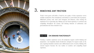 Today’s hotel guests will define a brand by the quality of their experiences across
multiple touchpoints, from smartphones and desktop to social media and on-property.
Millennial’s journey truly starts with Instagram and Pinterest, when looking for
inspiration for an upcoming trip. Making sure the brand experience is consistent and
compelling throughout the journey and infusing elements of authenticity and
personalization into these channels is key.
Creating a seamless experience across all touchpoints requires careful thinking and
preparation : but hospitality brands should also anticipate for requests made on the
spot, requiring immediate attention and a differentiated course of action. Dealing with
unusual requests becomes the true marker of seamless and compelling brand
experience.
REMOVING ANY FRICTION3.
ON-DEMAND FUNCTIONALITYAND YET
 