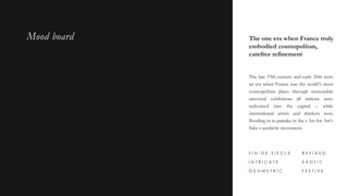 The one era when France truly
embodied cosmopolitan,
carefree refinement
The late 19th century and early 20th were
an era when France was the world’s most
cosmopolitan place: through memorable
universal exhibitions all nations were
welcomed into the capital – while
international artists and thinkers were
flooding in to partake in the « Art for Art’s
Sake » aesthetic movement.
I N T R I C A T E
G E O M E T R I C
R E F I N E D
E X O T I C
F I N - D E - S I E C L E
F E S T I V E
Mood board
 