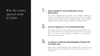 HIGH FLEXIBILITY FOR ACHIEVING LOCAL
RELEVANCE
1.
2. JUST AS FRENCH AS IT IS COSPMOPOLITAN
Fin-de-siècle, Art Nouveau and Art Déco styles are typically French in the
sense that French artists and artisans played a major role in giving rise to
them – but they are also inherently cosmopolitan as they aimed at
transcending national tastes.
3. A VISUALLY-STRIKING ENVIRONMENT POISED FOR
THE INSTA-ERA
Light touches of gold, geometric motifs, vintage furniture all make for the
perfect backdrop for a beautiful photo that guests will want to share on
social media.
Why this creative
approach works
for Sofitel
This creative approach can easily adjust to local cultures, allowing for
tasteful use of specific styles, influences, materials and colors. For example,
intricate patterns blend well with traditional Islamic styles; lacquered
furniture and “chinoiseries” themes fit perfectly in a Singapore lobby.
 